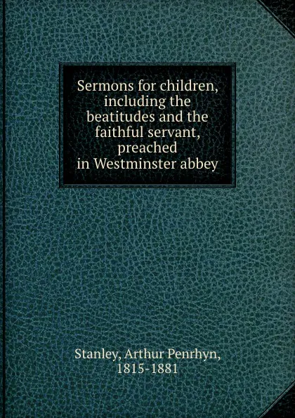 Обложка книги Sermons for children, including the beatitudes and the faithful servant, preached in Westminster abbey, Arthur Penrhyn Stanley