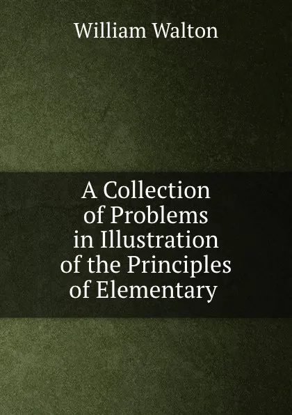 Обложка книги A Collection of Problems in Illustration of the Principles of Elementary ., William Walton