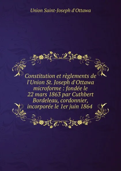 Обложка книги Constitution et reglements de l.Union St. Joseph d.Ottawa microforme : fondee le 22 mars 1863 par Cuthbert Bordeleau, cordonnier, incorporee le 1er juin 1864, Union Saint-Joseph d'Ottawa