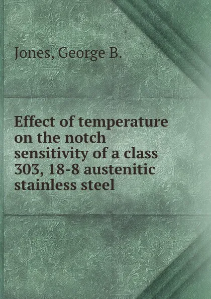 Обложка книги Effect of temperature on the notch sensitivity of a class 303, 18-8 austenitic stainless steel., George B. Jones