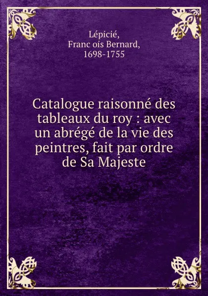 Обложка книги Catalogue raisonne des tableaux du roy : avec un abrege de la vie des peintres, fait par ordre de Sa Majeste, François Bernard Lépicié