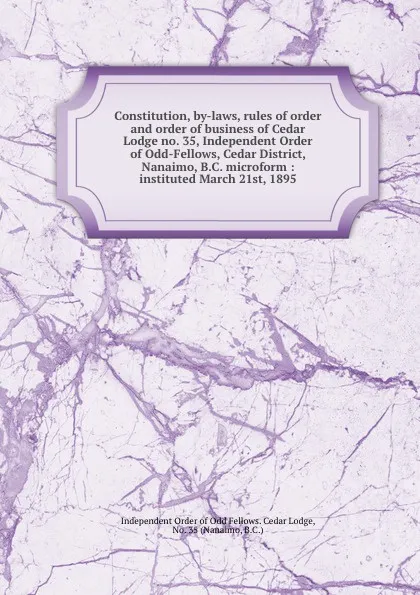 Обложка книги Constitution, by-laws, rules of order and order of business of Cedar Lodge no. 35, Independent Order of Odd-Fellows, Cedar District, Nanaimo, B.C. microform : instituted March 21st, 1895, Independent Order of Odd Fellows. Cedar Lodge
