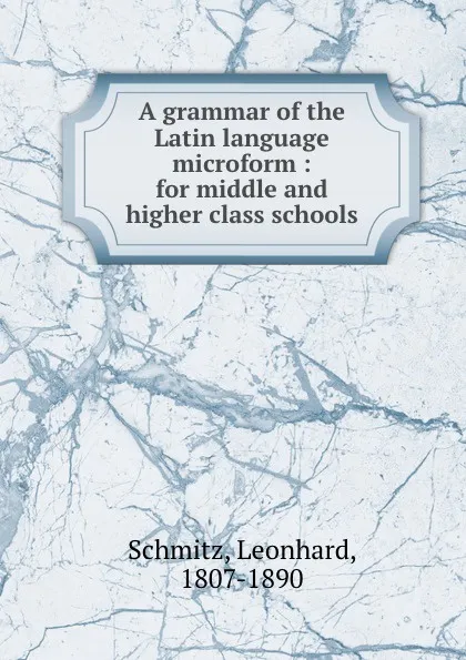 Обложка книги A grammar of the Latin language microform : for middle and higher class schools, Leonhard Schmitz