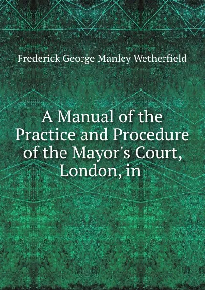 Обложка книги A Manual of the Practice and Procedure of the Mayor.s Court, London, in ., Frederick George Manley Wetherfield