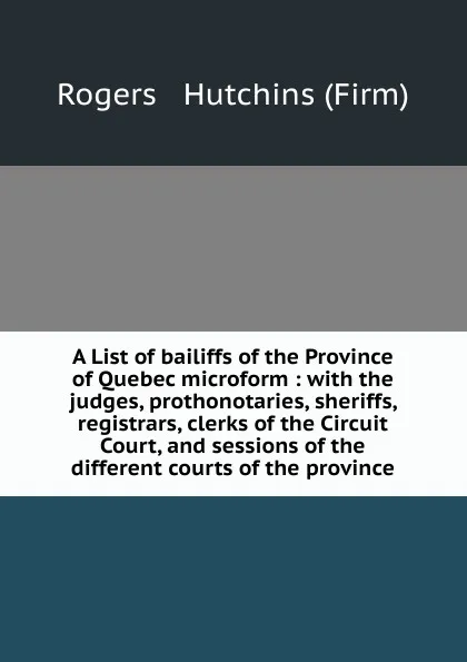 Обложка книги A List of bailiffs of the Province of Quebec microform : with the judges, prothonotaries, sheriffs, registrars, clerks of the Circuit Court, and sessions of the different courts of the province, Rogers and Hutchins