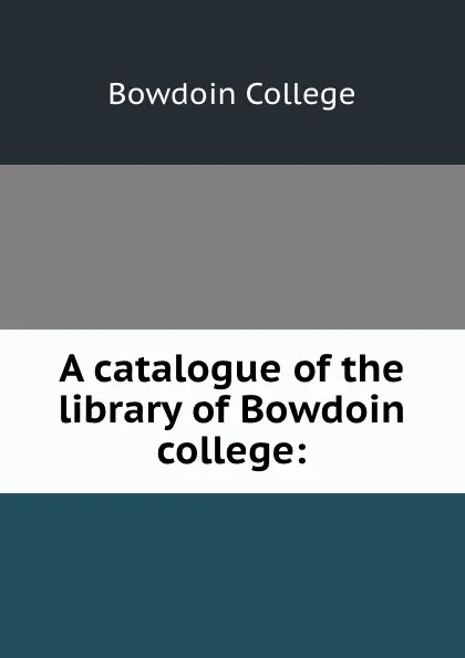 Обложка книги A catalogue of the library of Bowdoin college:, Bowdoin College