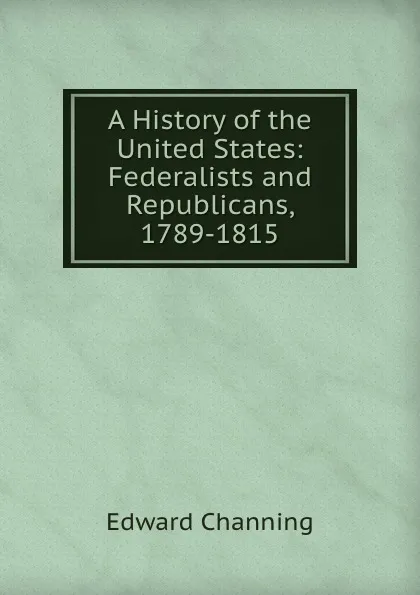 Обложка книги A History of the United States: Federalists and Republicans, 1789-1815, Edward Channing