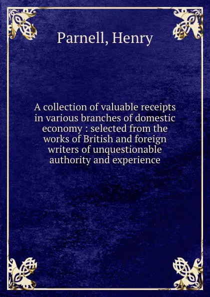 Обложка книги A collection of valuable receipts in various branches of domestic economy : selected from the works of British and foreign writers of unquestionable authority and experience, Henry Parnell