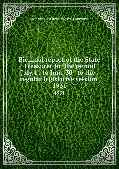 Обложка книги Biennial report of the State Treasurer for the period July 1 . to June 30 . to the . regular legislative session . 1931, Montana. Office of State Treasurer