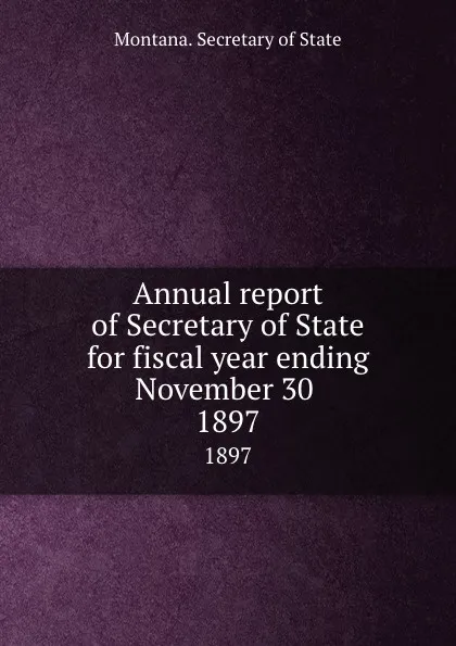 Обложка книги Annual report of Secretary of State for fiscal year ending November 30 . 1897, Montana. Secretary of State