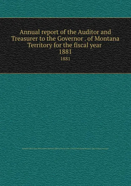 Обложка книги Annual report of the Auditor and Treasurer to the Governor . of Montana Territory for the fiscal year . 1881, Montana. Office of the State Auditor