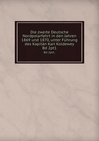 Обложка книги Die zweite Deutsche Nordpolarfahrt in den Jahren 1869 und 1870, unter Fuhrung des Kapitan Karl Koldewey. Bd 2pt1., Karl Koldewey