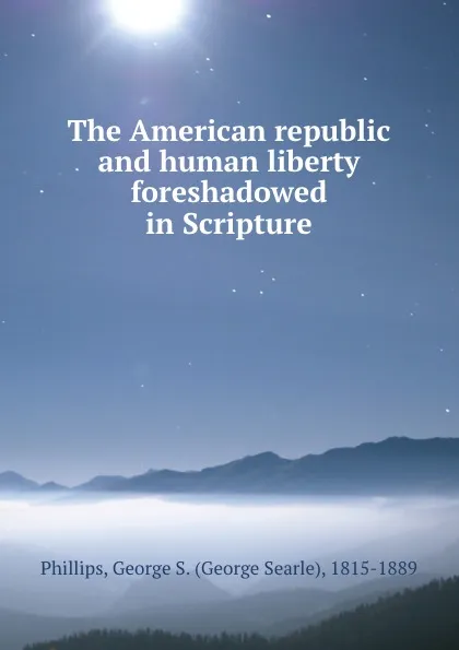 Обложка книги The American republic and human liberty foreshadowed in Scripture, George Searle Phillips