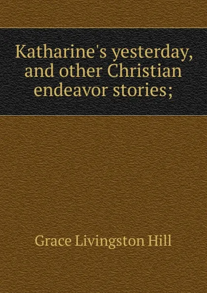 Обложка книги Katharine.s yesterday, and other Christian endeavor stories;, Hill Grace Livingston