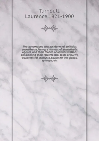 Обложка книги The advantages and accidents of artificial anaesthesia, being a manual of anaesthetic agents, and their modes of administration, considering their relative risk, tests of purity, treatment of asphyxia, spasm of the glottis, syncope, etc, Laurence Turnbull