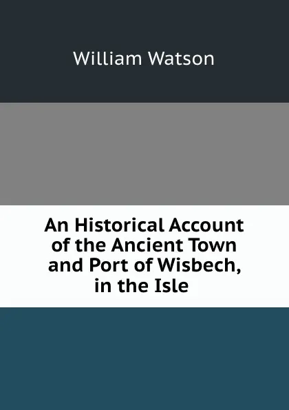 Обложка книги An Historical Account of the Ancient Town and Port of Wisbech, in the Isle ., William Watson