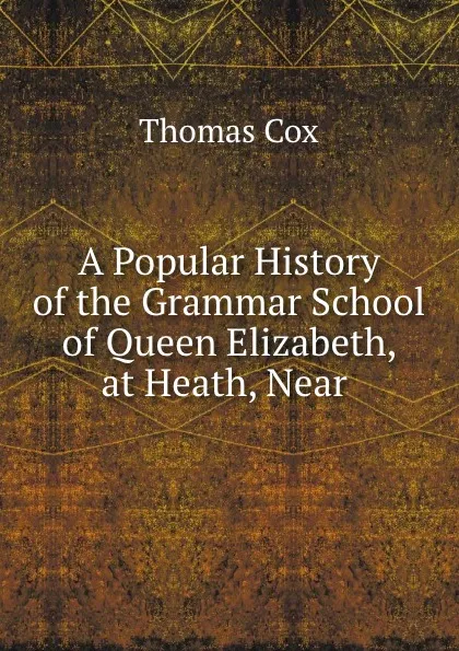 Обложка книги A Popular History of the Grammar School of Queen Elizabeth, at Heath, Near ., Thomas Cox