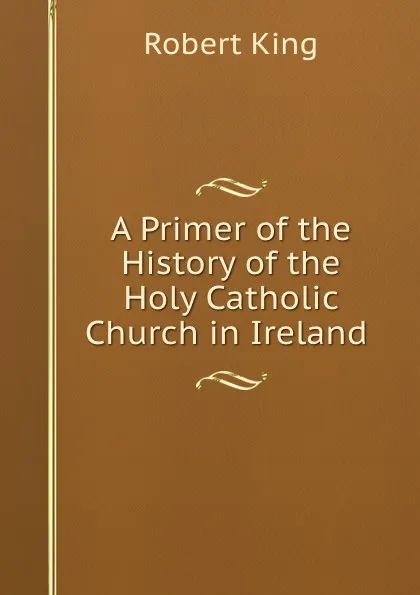 Обложка книги A Primer of the History of the Holy Catholic Church in Ireland ., Robert King