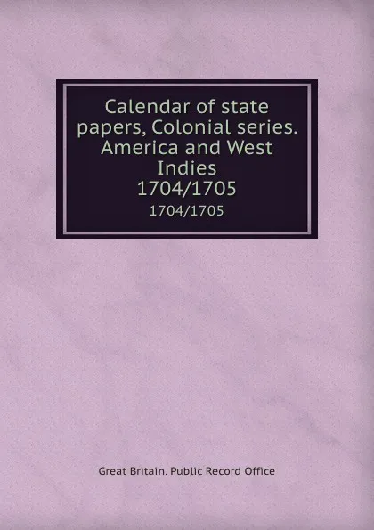 Обложка книги Calendar of state papers, Colonial series. America and West Indies. 1704/1705, Great Britain. Public Record Office