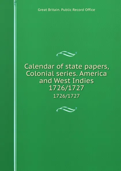 Обложка книги Calendar of state papers, Colonial series. America and West Indies. 1726/1727, Great Britain. Public Record Office