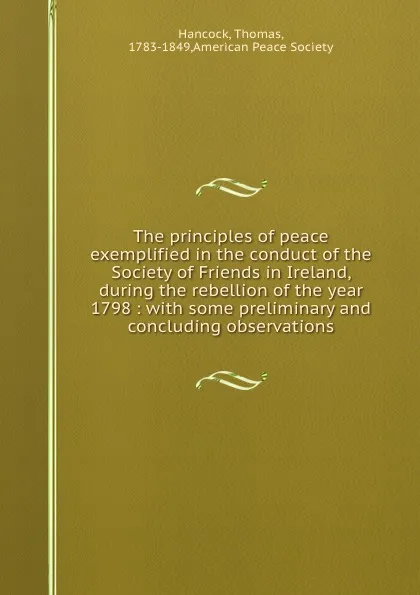 Обложка книги The principles of peace exemplified in the conduct of the Society of Friends in Ireland, during the rebellion of the year 1798 : with some preliminary and concluding observations, Thomas Hancock