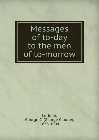 Обложка книги Messages of to-day to the men of to-morrow, George Claude Lorimer