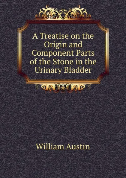 Обложка книги A Treatise on the Origin and Component Parts of the Stone in the Urinary Bladder, William Austin