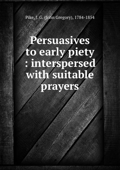 Обложка книги Persuasives to early piety : interspersed with suitable prayers, John Gregory Pike