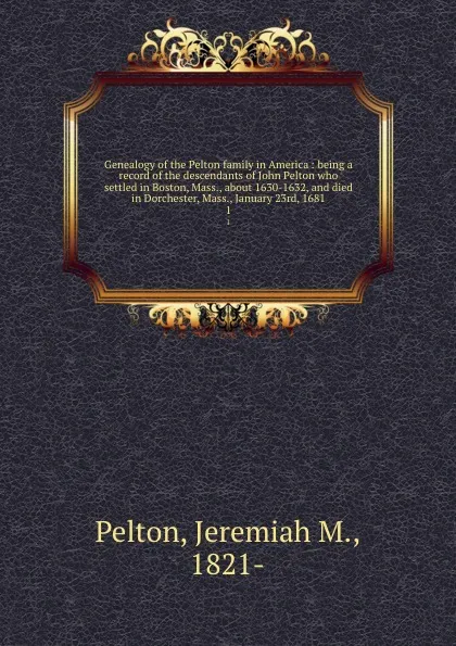 Обложка книги Genealogy of the Pelton family in America : being a record of the descendants of John Pelton who settled in Boston, Mass., about 1630-1632, and died in Dorchester, Mass., January 23rd, 1681. 1, Jeremiah M. Pelton