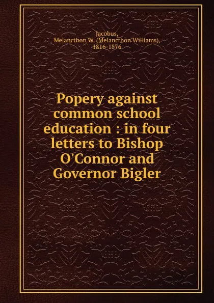 Обложка книги Popery against common school education : in four letters to Bishop O.Connor and Governor Bigler, Melancthon Williams Jacobus