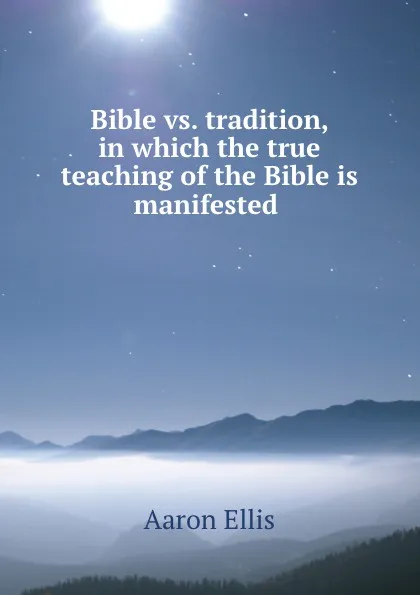 Обложка книги Bible vs. tradition, in which the true teaching of the Bible is manifested ., Aaron Ellis