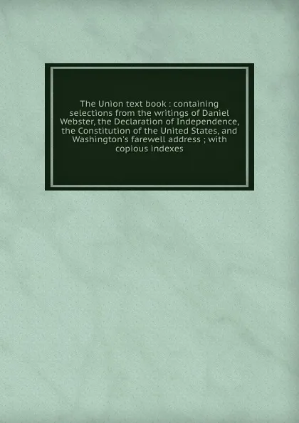 Обложка книги The Union text book : containing selections from the writings of Daniel Webster, the Declaration of Independence, the Constitution of the United States, and Washington.s farewell address ; with copious indexes, Daniel Webster