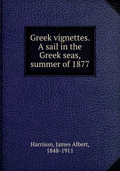 Обложка книги Greek vignettes. A sail in the Greek seas, summer of 1877, James Albert Harrison