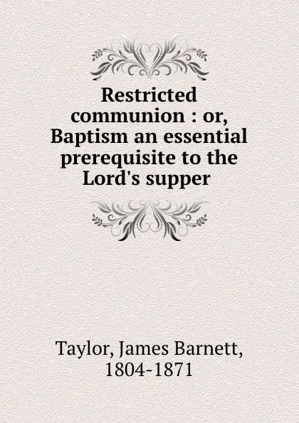 Обложка книги Restricted communion : or, Baptism an essential prerequisite to the Lord.s supper, James Barnett Taylor