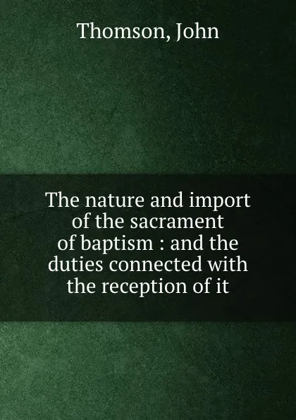 Обложка книги The nature and import of the sacrament of baptism : and the duties connected with the reception of it, John Thomson