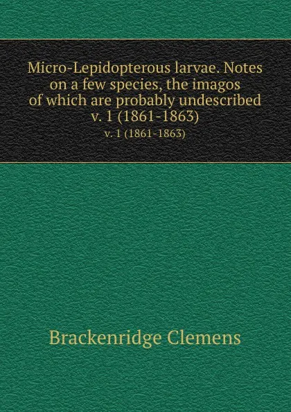 Обложка книги Micro-Lepidopterous larvae. Notes on a few species, the imagos of which are probably undescribed. v. 1 (1861-1863), Brackenridge Clemens