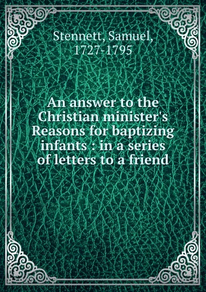 Обложка книги An answer to the Christian minister.s Reasons for baptizing infants : in a series of letters to a friend, Samuel Stennett