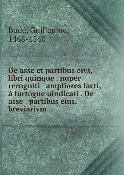 Обложка книги De asse et partibus eivs, libri quinque . nuper recogniti . ampliores facti, a furtogue uindicati . De asse . partibus eius, breviarivm, Guillaume Budé