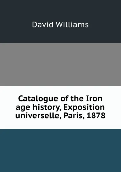 Обложка книги Catalogue of the Iron age history, Exposition universelle, Paris, 1878, David Williams