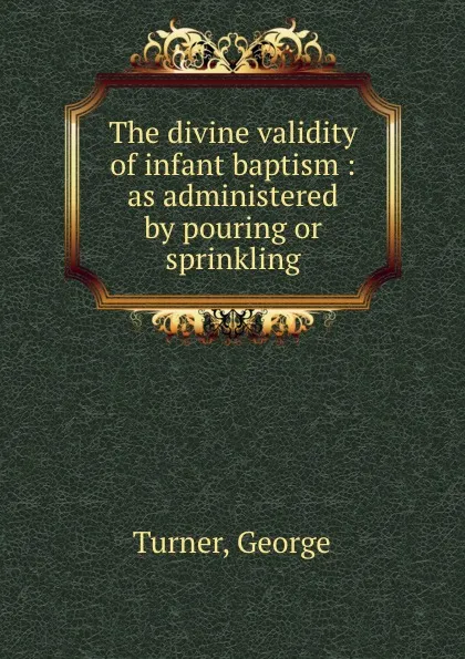 Обложка книги The divine validity of infant baptism : as administered by pouring or sprinkling, George Turner