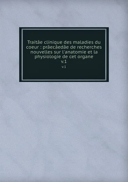 Обложка книги Traitae clinique des maladies du coeur : praecaedae de recherches nouvelles sur l.anatomie et la physiologie de cet organe. v.1, Jean Bouillaud