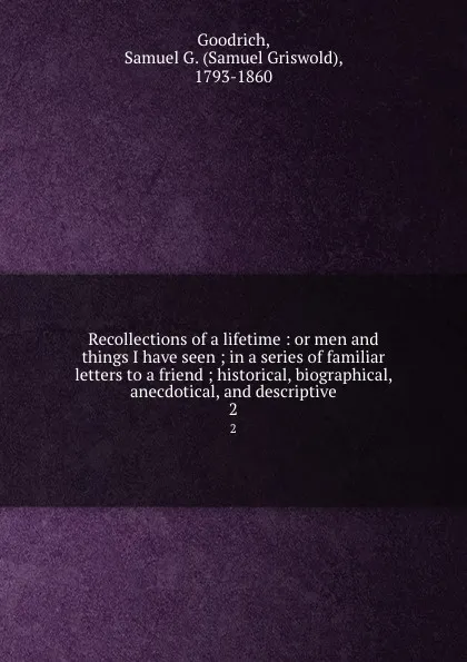 Обложка книги Recollections of a lifetime : or men and things I have seen ; in a series of familiar letters to a friend ; historical, biographical, anecdotical, and descriptive. 2, Samuel Griswold Goodrich