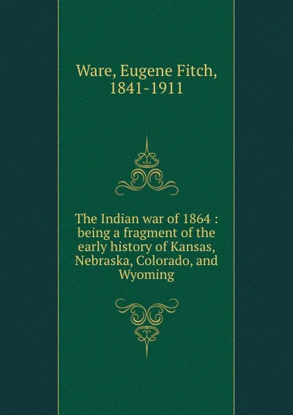 Обложка книги The Indian war of 1864 : being a fragment of the early history of Kansas, Nebraska, Colorado, and Wyoming, Eugene Fitch Ware