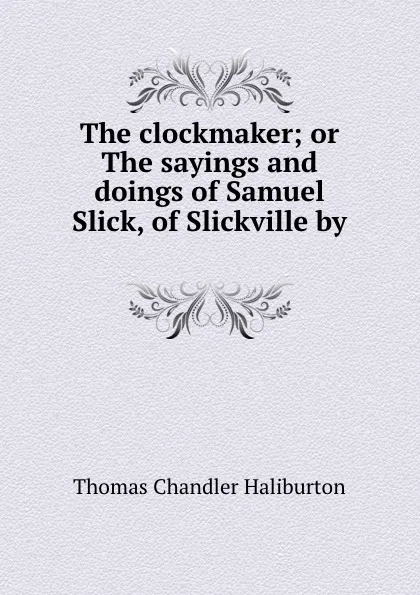 Обложка книги The clockmaker; or The sayings and doings of Samuel Slick, of Slickville by ., Haliburton Thomas Chandler