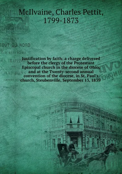 Обложка книги Justification by faith: a charge delivered before the clergy of the Protestant Episcopal church in the diocese of Ohio, and at the Twenty-second annual convention of the diocese, in St. Paul.s church, Steubenville, September 13, 1839, Charles Pettit McIlvaine