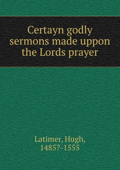 Обложка книги Certayn godly sermons made uppon the Lords prayer, Hugh Latimer