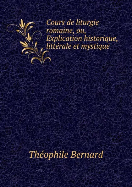 Обложка книги Cours de liturgie romaine, ou, Explication historique, litterale et mystique ., Théophile Bernard