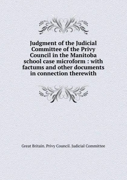 Обложка книги Judgment of the Judicial Committee of the Privy Council in the Manitoba school case microform : with factums and other documents in connection therewith, Great Britain. Privy Council. Judicial Committee