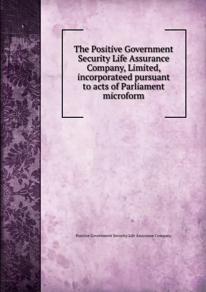 Обложка книги The Positive Government Security Life Assurance Company, Limited, incorporateed pursuant to acts of Parliament microform, Positive Government Security Life Assurance