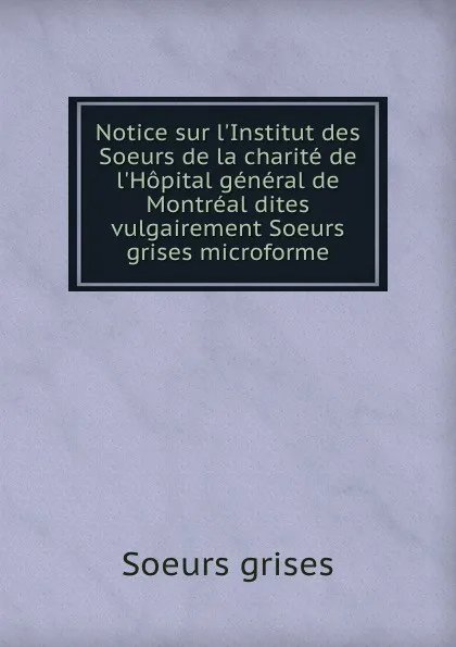 Обложка книги Notice sur l.Institut des Soeurs de la charite de l.Hopital general de Montreal dites vulgairement Soeurs grises microforme, Soeurs grises